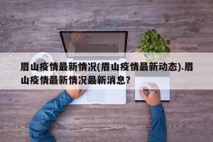 眉山疫情最新情况(眉山疫情最新动态).眉山疫情最新情况最新消息？