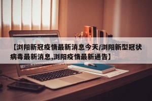 【浏阳新冠疫情最新消息今天/浏阳新型冠状病毒最新消息,浏阳疫情最新通告】