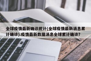 全球疫情最新确诊统计(全球疫情最新消息累计确诊).疫情最新数据消息全球累计确诊？