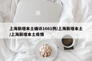 上海新增本土确诊1661例/上海新增本土/上海新增本土疫情