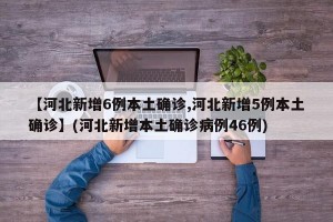 【河北新增6例本土确诊,河北新增5例本土确诊】(河北新增本土确诊病例46例)
