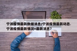 宁波疫情最新数据消息/宁波疫情最新动态.宁波疫情最新情况+最新消息？