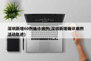 深圳新增60例确诊病例(深圳新增确诊病例活动轨迹)