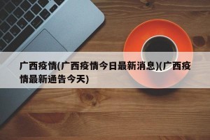 广西疫情(广西疫情今日最新消息)(广西疫情最新通告今天)