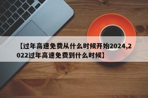 【过年高速免费从什么时候开始2024,2022过年高速免费到什么时候】