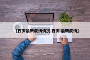 【西安最新疫情情况,西安 最新疫情】