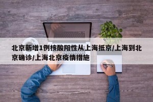北京新增1例核酸阳性从上海抵京/上海到北京确诊/上海北京疫情措施