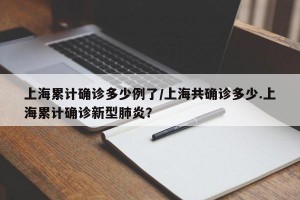 上海累计确诊多少例了/上海共确诊多少.上海累计确诊新型肺炎？