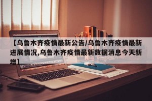 【乌鲁木齐疫情最新公告/乌鲁木齐疫情最新进展情况,乌鲁木齐疫情最新数据消息今天新增】