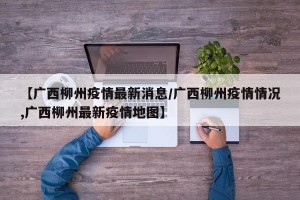 【广西柳州疫情最新消息/广西柳州疫情情况,广西柳州最新疫情地图】