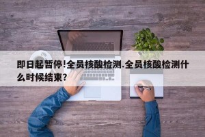 即日起暂停!全员核酸检测.全员核酸检测什么时候结束？