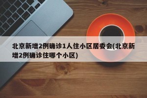 北京新增2例确诊1人住小区居委会(北京新增2例确诊住哪个小区)
