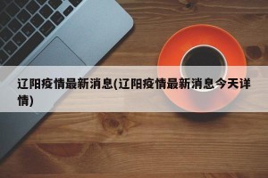 辽阳疫情最新消息(辽阳疫情最新消息今天详情)