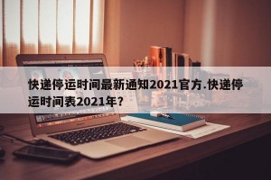 快递停运时间最新通知2021官方.快递停运时间表2021年？