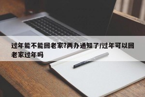 过年能不能回老家?两办通知了/过年可以回老家过年吗