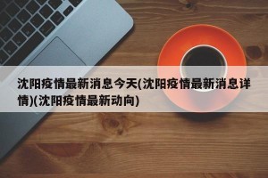 沈阳疫情最新消息今天(沈阳疫情最新消息详情)(沈阳疫情最新动向)
