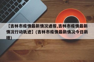 【吉林市疫情最新情况通报,吉林市疫情最新情况行动轨迹】(吉林市疫情最新情况今日新增)
