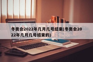 冬奥会2022年几月几号结束(冬奥会2022年几月几号结束的)