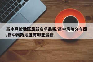 高中风险地区最新名单最新/高中风险分布图/高中风险地区有哪些最新