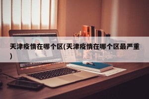 天津疫情在哪个区(天津疫情在哪个区最严重)