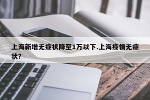 上海新增无症状降至1万以下.上海疫情无症状？