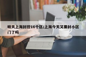 明天上海封控16个区/上海今天又要封小区门了吗
