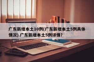 广东新增本土10例(广东新增本土5例具体情况).广东新增本土5例详情？