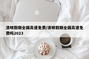 清明假期全国高速免费/清明假期全国高速免费吗2023
