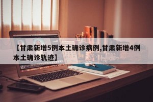 【甘肃新增5例本土确诊病例,甘肃新增4例本土确诊轨迹】
