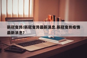 新冠变异/新冠变异最新消息.新冠变异疫情最新消息？
