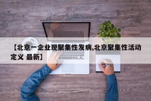【北京一企业现聚集性发病,北京聚集性活动定义 最新】