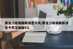 黑龙江疫情最新消息今天/黑龙江疫情最新消息今天又增加9人
