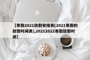 【寒假2021放假安排表(2021寒假的放假时间表),20212022寒假放假时间】