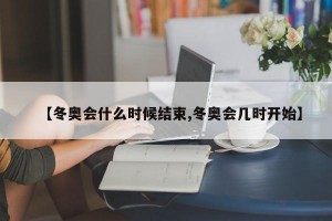 【冬奥会什么时候结束,冬奥会几时开始】
