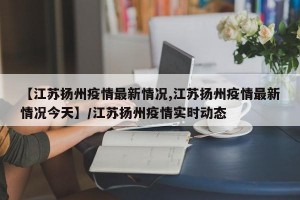 【江苏扬州疫情最新情况,江苏扬州疫情最新情况今天】/江苏扬州疫情实时动态