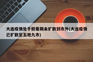 大连疫情处于胶着期未扩散到市外(大连疫情已扩散至五地九市)