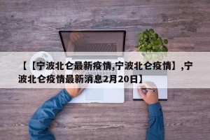 【【宁波北仑最新疫情,宁波北仑疫情】,宁波北仑疫情最新消息2月20日】