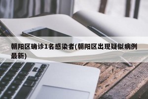 朝阳区确诊1名感染者(朝阳区出现疑似病例最新)