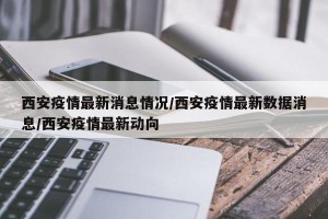 西安疫情最新消息情况/西安疫情最新数据消息/西安疫情最新动向