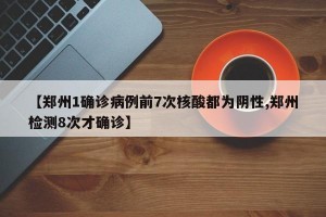 【郑州1确诊病例前7次核酸都为阴性,郑州检测8次才确诊】