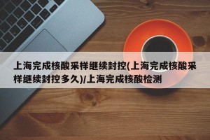 上海完成核酸采样继续封控(上海完成核酸采样继续封控多久)/上海完成核酸检测