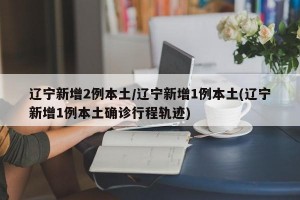 辽宁新增2例本土/辽宁新增1例本土(辽宁新增1例本土确诊行程轨迹)