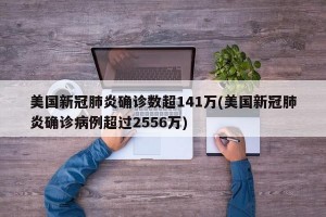 美国新冠肺炎确诊数超141万(美国新冠肺炎确诊病例超过2556万)