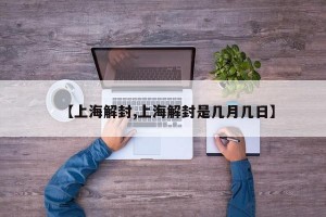 【上海解封,上海解封是几月几日】
