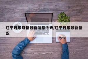辽宁丹东疫情最新消息今天/辽宁丹东最新情况