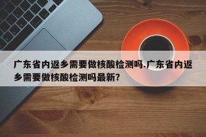 广东省内返乡需要做核酸检测吗.广东省内返乡需要做核酸检测吗最新？