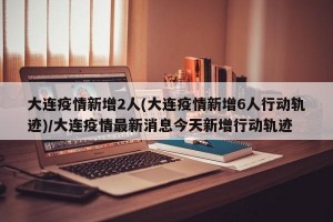 大连疫情新增2人(大连疫情新增6人行动轨迹)/大连疫情最新消息今天新增行动轨迹