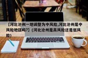 【河北沧州一地调整为中风险,河北沧州是中风险地区吗?】(河北沧州是高风险还是低风险)