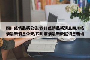 四川疫情最新公告/四川疫情最新消息四川疫情最新消息今天/四川疫情最新数据消息新增