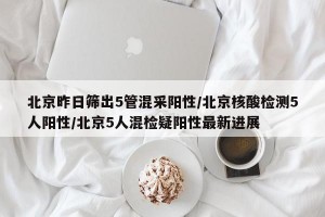 北京昨日筛出5管混采阳性/北京核酸检测5人阳性/北京5人混检疑阳性最新进展